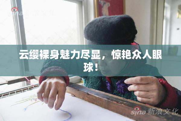 云缨裸身魅力尽显，惊艳众人眼球！