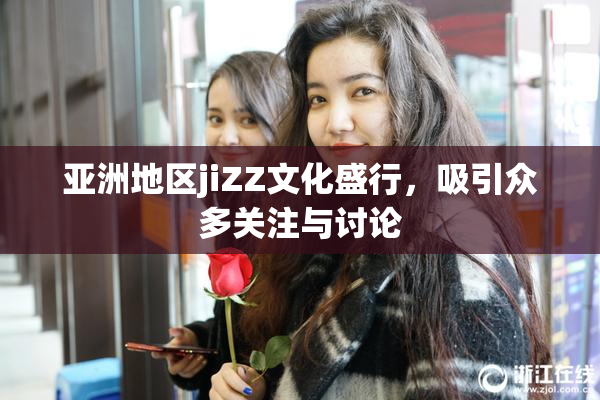 亚洲地区jiZZ文化盛行，吸引众多关注与讨论