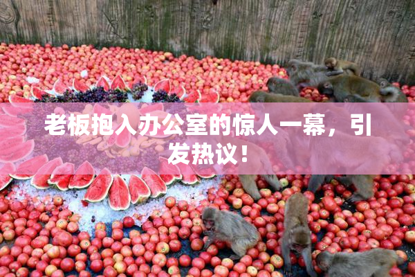 老板抱入办公室的惊人一幕，引发热议！