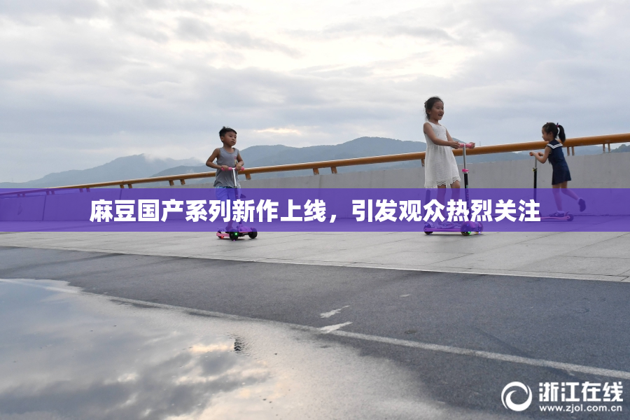麻豆国产系列新作上线，引发观众热烈关注