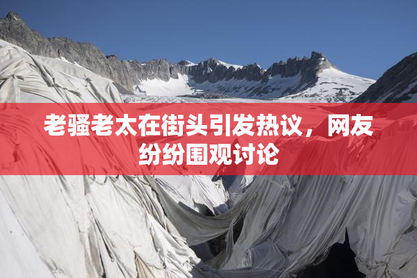 老骚老太在街头引发热议，网友纷纷围观讨论
