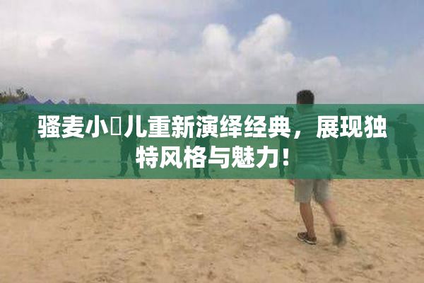 骚麦小苮儿重新演绎经典，展现独特风格与魅力！