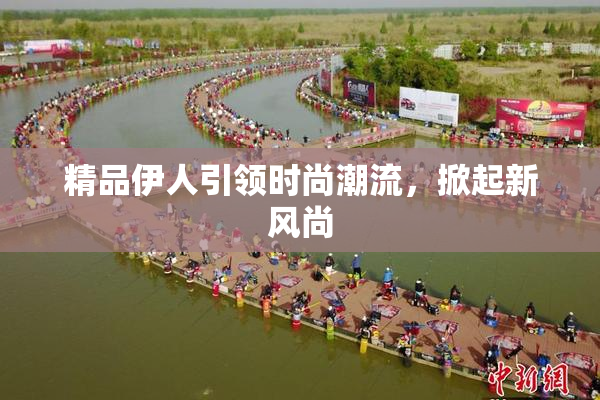 精品伊人引领时尚潮流，掀起新风尚