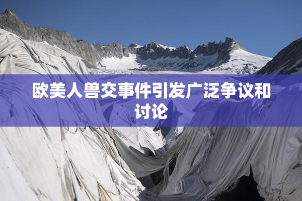 欧美人兽交事件引发广泛争议和讨论