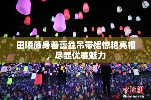 田曦薇身着蕾丝吊带裙惊艳亮相，尽显优雅魅力