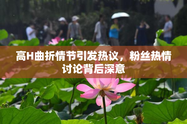 高H曲折情节引发热议，粉丝热情讨论背后深意