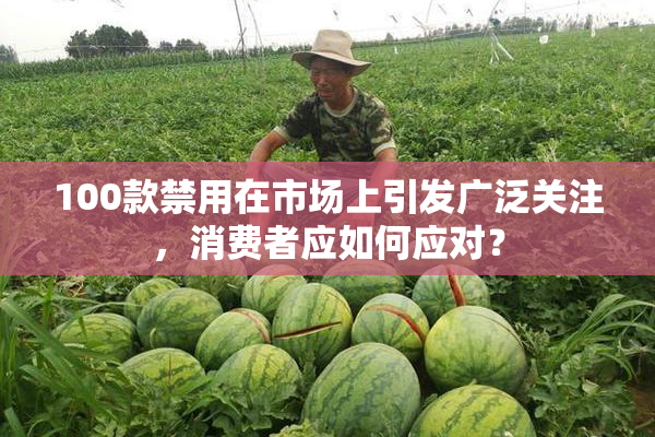 100款禁用在市场上引发广泛关注，消费者应如何应对？