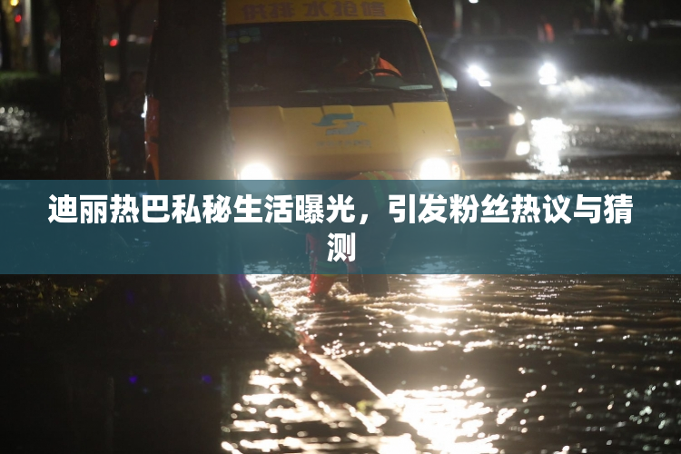 迪丽热巴私秘生活曝光，引发粉丝热议与猜测