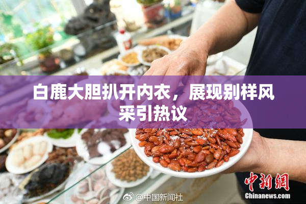 白鹿大胆扒开内衣，展现别样风采引热议