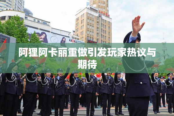 阿狸阿卡丽重做引发玩家热议与期待