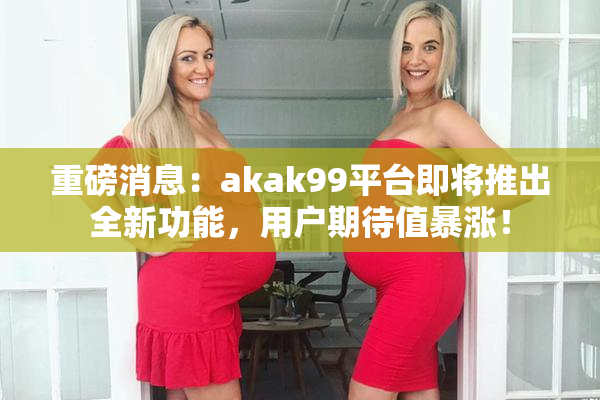 重磅消息：akak99平台即将推出全新功能，用户期待值暴涨！