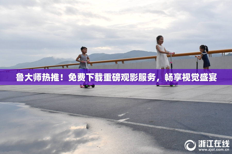 鲁大师热推！免费下载重磅观影服务，畅享视觉盛宴