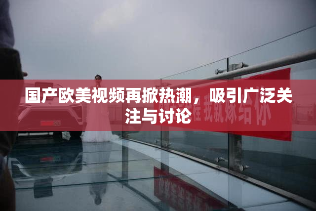 国产欧美视频再掀热潮，吸引广泛关注与讨论
