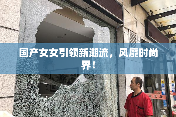 国产女女引领新潮流，风靡时尚界！