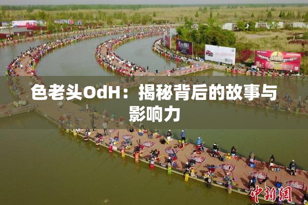 色老头OdH：揭秘背后的故事与影响力