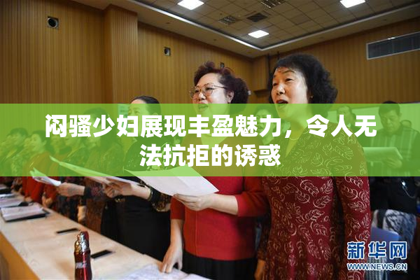 闷骚少妇展现丰盈魅力，令人无法抗拒的诱惑