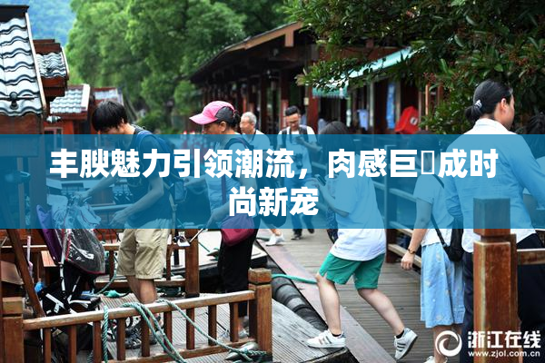 丰腴魅力引领潮流，肉感巨凥成时尚新宠