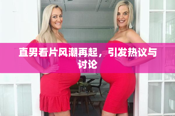 直男看片风潮再起，引发热议与讨论