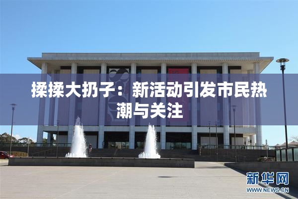 揉揉大扔子：新活动引发市民热潮与关注