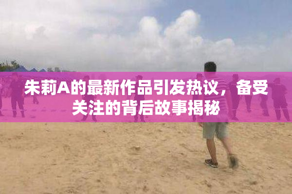 朱莉A的最新作品引发热议，备受关注的背后故事揭秘