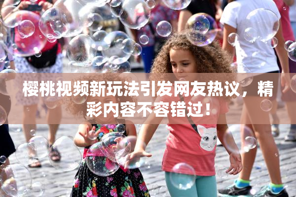 樱桃视频新玩法引发网友热议，精彩内容不容错过！