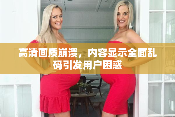 高清画质崩溃，内容显示全面乱码引发用户困惑