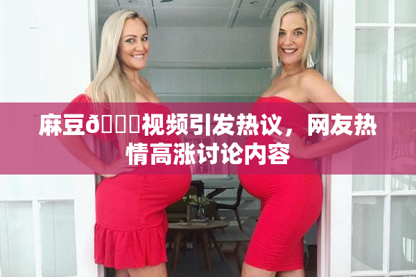 麻豆🔞视频引发热议，网友热情高涨讨论内容