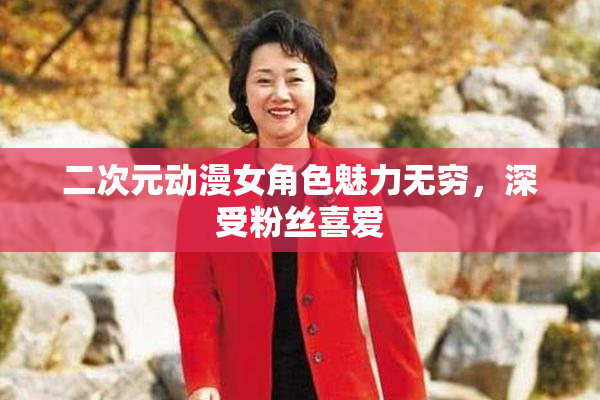 二次元动漫女角色魅力无穷，深受粉丝喜爱