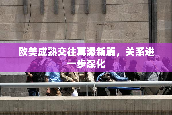 欧美成熟交往再添新篇，关系进一步深化