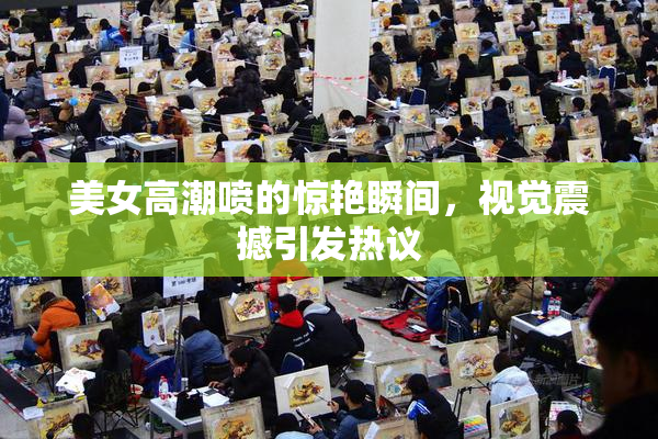 美女高潮喷的惊艳瞬间，视觉震撼引发热议