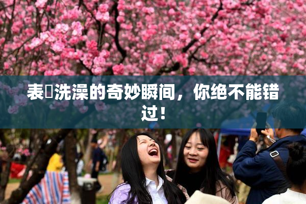 表妺洗澡的奇妙瞬间，你绝不能错过！