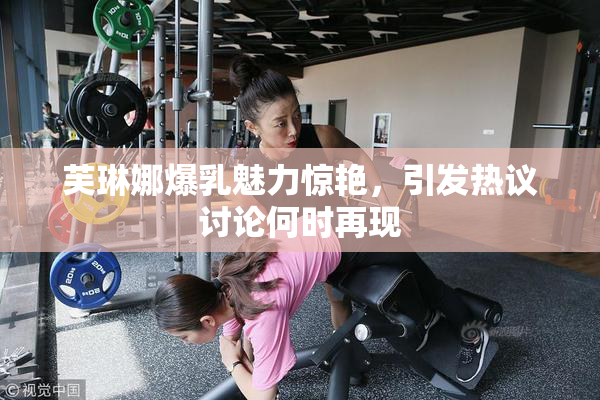 芙琳娜爆乳魅力惊艳，引发热议讨论何时再现