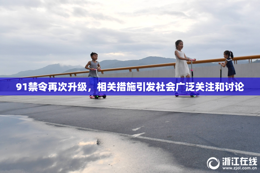 91禁令再次升级，相关措施引发社会广泛关注和讨论