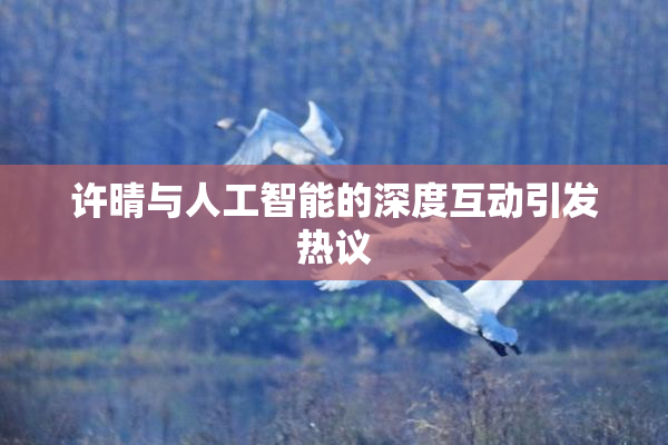 许晴与人工智能的深度互动引发热议