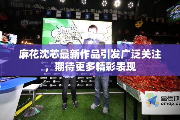 麻花沈芯最新作品引发广泛关注，期待更多精彩表现