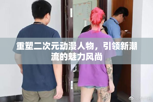 重塑二次元动漫人物，引领新潮流的魅力风尚