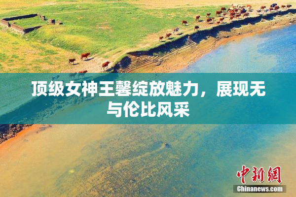 顶级女神王馨绽放魅力，展现无与伦比风采