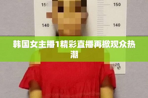 韩国女主播1精彩直播再掀观众热潮