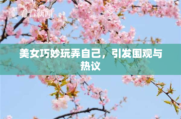 美女巧妙玩弄自己，引发围观与热议