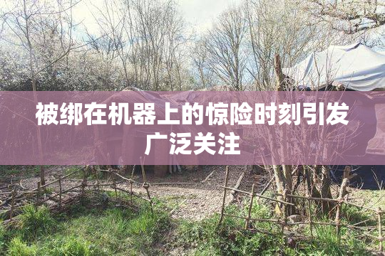 被绑在机器上的惊险时刻引发广泛关注