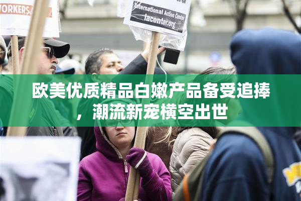欧美优质精品白嫩产品备受追捧，潮流新宠横空出世