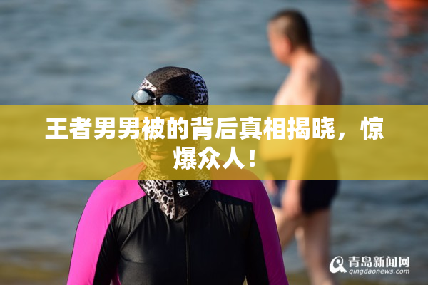 王者男男被的背后真相揭晓，惊爆众人！