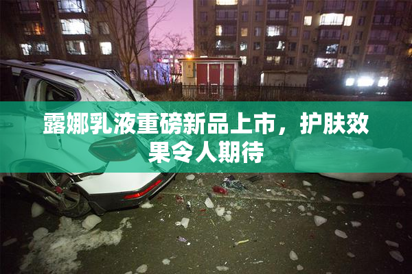 露娜乳液重磅新品上市，护肤效果令人期待