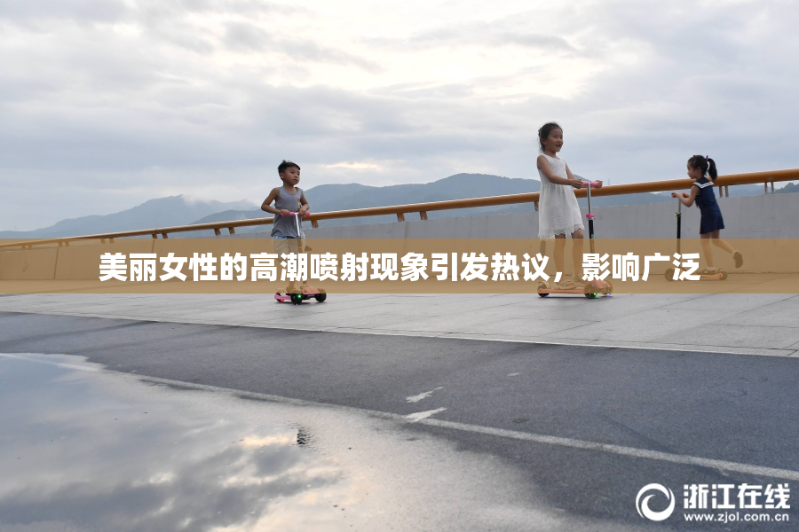 美丽女性的高潮喷射现象引发热议，影响广泛