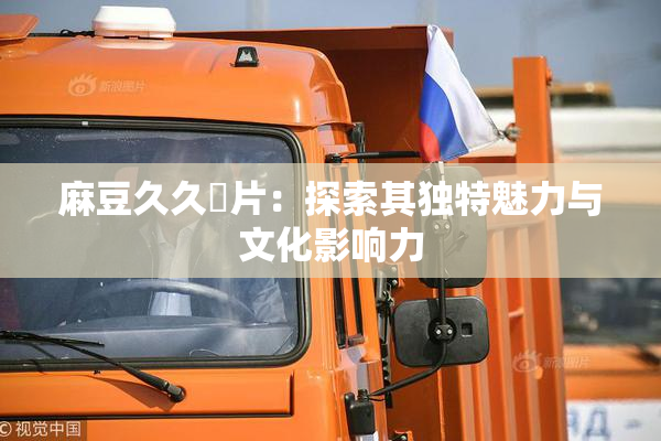 麻豆久久婬片：探索其独特魅力与文化影响力