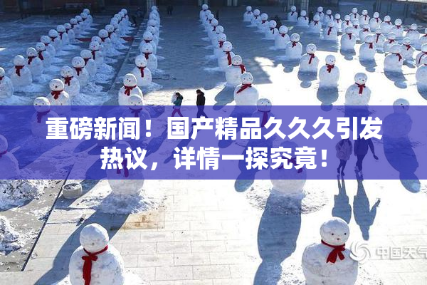 重磅新闻！国产精品久久久引发热议，详情一探究竟！