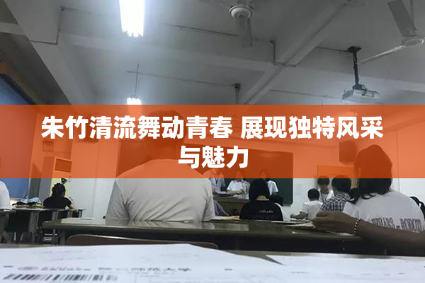 朱竹清流舞动青春 展现独特风采与魅力