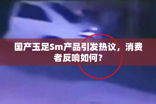 国产玉足Sm产品引发热议，消费者反响如何？