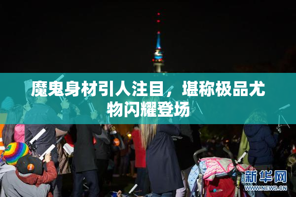 魔鬼身材引人注目，堪称极品尤物闪耀登场