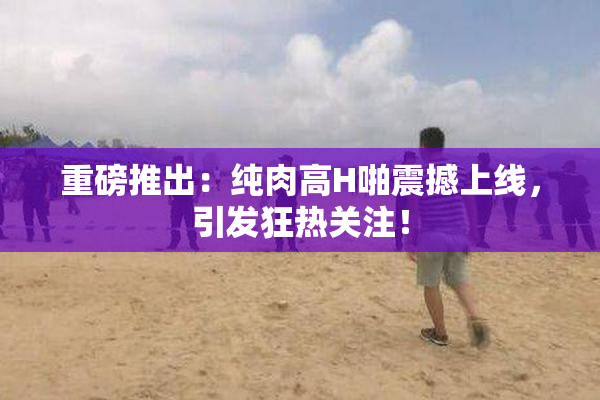 重磅推出：纯肉高H啪震撼上线，引发狂热关注！